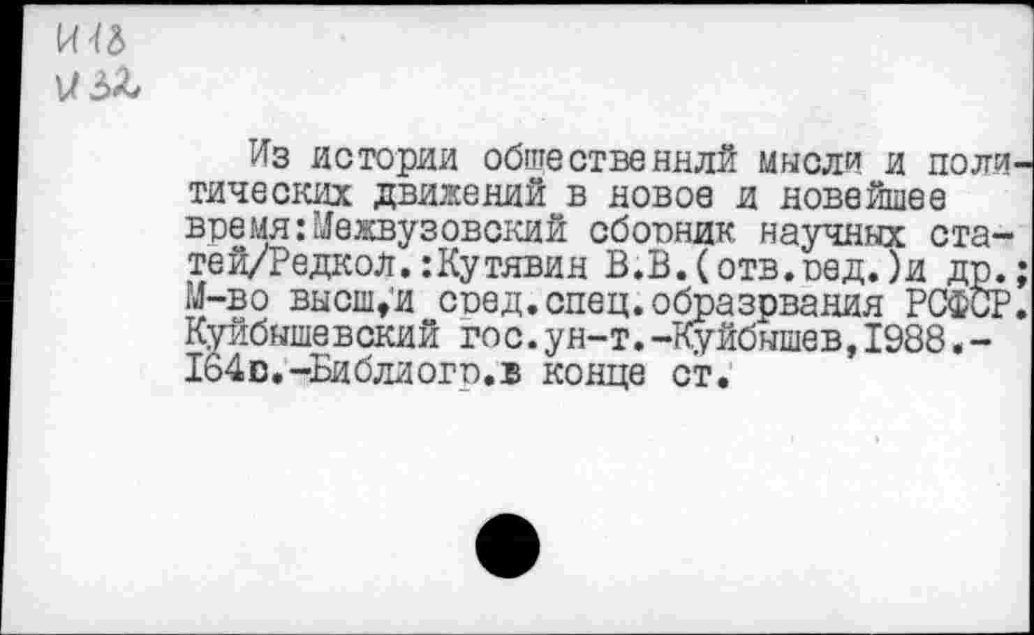 ﻿и 3&
Из истории общественнлй мысли и поли тических движений в новое и новейшее время:Межвузовский сборник научных ста-тей/Редкол.:Кутявин В.В.(отв.оед.)и др. М-во высшей сред.спец.образрвания РСФСР Куйбышевский гос.ун-т.-Куйбышев,1988.-164 с.-Би бли ого. в конце ст.